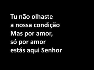 Tu não olhaste a nossa condiçãoMas por amor, só por amor estás aqui Senhor