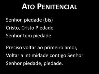 Ato PenitencialSenhor, piedade (bis)Cristo, Cristo PiedadeSenhor tem piedade.Preciso voltar ao primeiro amor, Voltar a intimidade contigo SenhorSenhor piedade, piedade. 