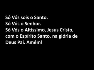 Só Vós sois o Santo. Só Vós o Senhor.Só Vós o Altíssimo, Jesus Cristo,com o Espírito Santo, na glória de Deus Pai. Amém!