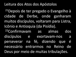 Leitura dos Atos dos Apóstolos 21Depois de ter pregado o Evangelho à cidade de Derbe, onde ganharam muitos discípulos, voltaram para Listra, Icônio e Antioquia (da Pisídia).22Confirmavam as almas dos discípulos e exortavam-nos a perseverar na fé, dizendo que é necessário entrarmos no Reino de Deus por meio de muitas tribulações. 