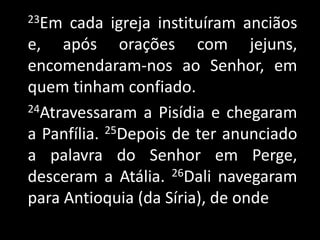 23Em cada igreja instituíram anciãos e, após orações com jejuns, encomendaram-nos ao Senhor, em quem tinham confiado.24Atravessaram a Pisídia e chegaram a Panfília. 25Depois de ter anunciado a palavra do Senhor em Perge, desceram a Atália. 26Dali navegaram para Antioquia (da Síria), de onde