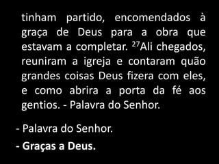    tinham partido, encomendados à graça de Deus para a obra que estavam a completar. 27Ali chegados, reuniram a igreja e contaram quão grandes coisas Deus fizera com eles, e como abrira a porta da fé aos gentios. - Palavra do Senhor. - Palavra do Senhor.- Graças a Deus. 