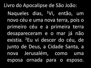 Livro do Apocalipse de São João:   Naqueles dias, 1Vi, então, um novo céu e uma nova terra, pois o primeiro céu e a primeira terra desapareceram e o mar já não existia. 2Eu vi descer do céu, de junto de Deus, a Cidade Santa, a nova Jerusalém, como uma esposa ornada para o esposo. 