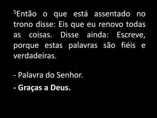 5Então o que está assentado no trono disse: Eis que eu renovo todas as coisas. Disse ainda: Escreve, porque estas palavras são fiéis e verdadeiras..- Palavra do Senhor.- Graças a Deus.
