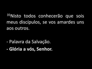      35Nisto todos conhecerão que sois meus discípulos, se vos amardes uns aos outros.- Palavra da Salvação.- Glória a vós, Senhor. 