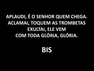 APLAUDI, É O SENHOR QUEM CHEGA. ACLAMAI, TOQUEM AS TROMBETAS EXULTAI, ELE VEM COM TODA GLÓRIA, GLÓRIA. BIS