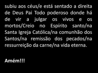    subiu aos céus/e está sentado a direita de Deus Pai Todo poderoso donde há de vir a julgar os vivos e os mortos/Creio no Espírito santo/na Santa Igreja Católica/na comunhão dos Santos/na remissão dos pecados/na ressurreição da carne/na vida eterna. Amém!!!