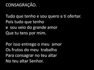 CONSAGRAÇÃO. Tudo que tenho e sou quero a ti ofertar.Pois tudo que tenho e  sou veio do grande amor Que tu tens por mim. Por isso entrego o meu  amor Os frutos do meu  trabalho Para consagrar no teu altarNo teu altar Senhor.