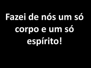 Fazei de nós um só corpo e um só espírito!