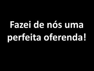 Fazei de nós uma perfeita oferenda!