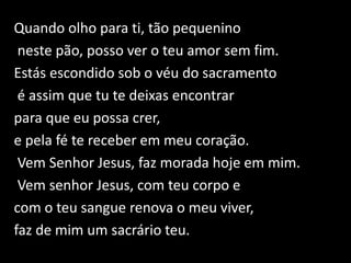 Quando olho para ti, tão pequenino neste pão, posso ver o teu amor sem fim. Estás escondido sob o véu do sacramentoé assim que tu te deixas encontrar para que eu possa crer, e pela fé te receber em meu coração. Vem Senhor Jesus, faz morada hoje em mim. Vem senhor Jesus, com teu corpo e com o teu sangue renova o meu viver, faz de mim um sacrário teu.