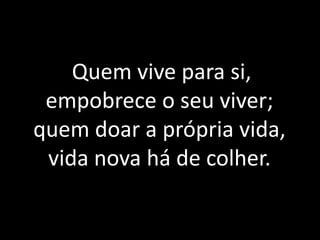 Quem vive para si, empobrece o seu viver; quem doar a própria vida, vida nova há de colher.