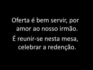 Oferta é bem servir, por amor ao nosso irmão.É reunir-se nesta mesa, celebrar a redenção.