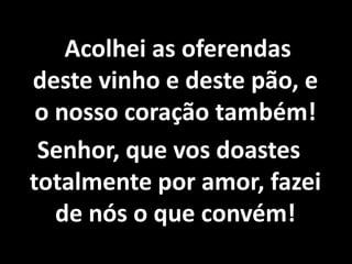    Acolhei as oferendas deste vinho e deste pão, e o nosso coração também!Senhor, que vos doastes totalmente por amor, fazei de nós o que convém!