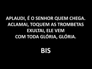 APLAUDI, É O SENHOR QUEM CHEGA. ACLAMAI, TOQUEM AS TROMBETAS EXULTAI, ELE VEM COM TODA GLÓRIA, GLÓRIA. BIS