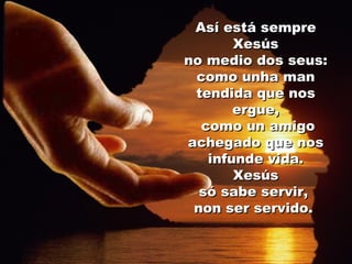 Así está sempre Xesús no medio dos seus:  como unha man tendida que nos ergue, como un amigo achegado que nos infunde vida. Xesús  só sabe servir,  non ser servido.  