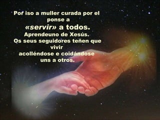 Por iso a muller curada por el  ponse a «servir»  a todos.  Aprendeuno de Xesús.  Os seus seguidores teñen que vivir  acolléndose e coidándose  uns a otros. 