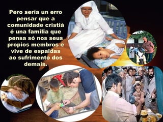 Pero sería un erro pensar que a comunidade cristiá é una familia que pensa só nos seus propios membros e vive de espaldas ao sufrimento dos demais. 