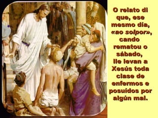 O relato di que, ese mesmo día, «ao solpor» ,  cando  rematou o sábado,  lle levan a Xesús toda clase de enfermos e posuídos por algún mal. 