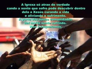 A Igrexa só atrae de verdade  cando a xente que sofre pode descubrir dentro dela a Xesús curando a vida  e aliviando o sufrimento.  Á porta das nosas comunidades  hai moita xente sufrindo.  Non o esquezamos. 