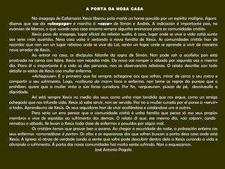 A A PORTA DA NOSA CASA   Na sinagoga de Cafarnaún Xesús liberou pola mañá un home posuído por un espírito maligno. Agora  dísenos que sae da  «sinagoga»   e marcha á  «casa»   de Simón e Andrés. A indicación é importante pois, no evanxeo de Marcos, o que sucede nesa casa encerra sempre algunha ensinanza para as comunidades cristiás. Xesús pasa da sinagoga, lugar oficial da relixión xudía, á casa, lugar onde se vive a vida cotiá xunto aos seres máis queridos. Nesa casa vaise ir xestando a nova familia de Xesús. As comunidades cristiás han de recordar que non son un lugar relixioso onde se vive da Lei, senón un fogar onde se aprende a vivir de maneira nova arredor de Xesús. Ao entrar na casa, os discípulos fálanlle da sogra de Simón. Non pode saír a acollelos pois está prostrada na cama con febre. Xesús non necesita máis. De novo vai romper o sábado por segunda vez o mesmo día. Para él o importante é a vida sa das personas, non as observancias relixiosas. O relato describe con todo detalle os xestos de Xesús coa muller enferma.  «Achegouse» . É o primeiro que fai sempre: achegarse aos que sofren, mirar de cerca o seu rostro e compartir o seu sufrimento. Logo,  «colleuna da man» : toca a enferma, non teme as regras da pureza que o prohíben; quere que a muller sinta a súa forza curadora. Por fin,  «ergueuna» , púxoa de pé,  devolveulle a dignidade.  Así está sempre Xesús no medio dos seus: como unha man tendida que nos ergue, como un amigo achegado que nos infunde vida. Xesús só sabe servir, non ser servido. Por iso a muller curada por el ponse a  «servir»  a todos. Aprendeuno de Xesús. Os seus seguidores han de vivir acolléndose e coidándose uns a outros. Pero sería un erro pensar que a comunidade cristiá é unha familia que pensa só nso seus propios membros e vive de espaldas ao sufrimento dos demais. O relato di que, ese mesmo día,  «ao solpor» , cando  rematou o sábado, lle levan a Xesús toda clase de enfermos e posuídos por algún mal. Os cristiáns temos que gravar ben a escena. Ao chegar a escuridade da noite, a poboación enteira cos seus enfermos  «amoreábase á porta» . Os ollos e as esperanzas dos que sofren buscan a porta desa casa onde está Xesús. A Igrexa só atrae de verdade cando a xente que sofre pode descubrir dentro dela a Xesús curando a vida e aliviando o sufrimento. Á porta das nosas comunidades hai moita xente sufrindo. Non o esquezamos.  José Antonio Pagola 