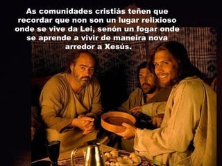As comunidades cristiás teñen que recordar que non son un lugar relixioso onde se vive da Lei, senón un fogar onde se aprende a vivir de maneira nova arredor a Xesús. 