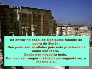 Ao entrar na casa, os discípulos fálanlle da sogra de Simón. Non pode saír acollelos pois está prostrada na cama con febre.  Xesús non necesita máis.  De novo vai romper o sábado por segunda vez o mesmo día. 
