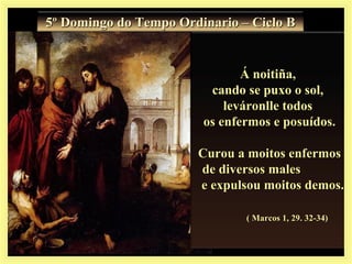 Á noitiña,Á noitiña,
cando se puxo o sol,cando se puxo o sol,
leváronlle todosleváronlle todos
os enfermos e posuídos.os enfermos e posuídos.
Curou a moitos enfermosCurou a moitos enfermos
de diversos malesde diversos males
e expulsou moitos demos.e expulsou moitos demos.
( Marcos 1, 29. 32-34)( Marcos 1, 29. 32-34)
5º Domingo do Tempo Ordinario – Ciclo B5º Domingo do Tempo Ordinario – Ciclo B
 