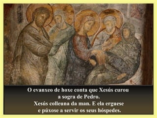 O evanxeo de hoxe conta que Xesús curou
a sogra de Pedro.
Xesús colleuna da man. E ela erguese
e púxose a servir os seus hóspedes.
 