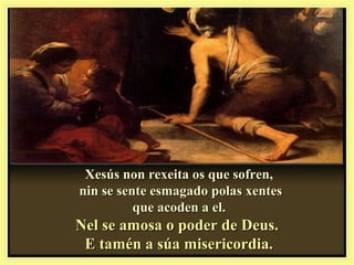 Xesús non rexeita os que sofren,Xesús non rexeita os que sofren,
nin se sente esmagado polas xentesnin se sente esmagado polas xentes
que acoden a el.que acoden a el.
Nel se amosa o poder de Deus.Nel se amosa o poder de Deus.
E tamén a súa misericordia.E tamén a súa misericordia.
 