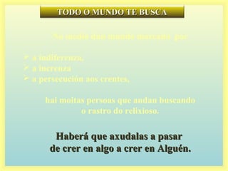 TODO O MUNDO TE BUSCATODO O MUNDO TE BUSCA
No medio dun mundo marcado por
 a indiferenza,
 a increnza
 a persecución aos crentes,
hai moitas persoas que andan buscando
o rastro do relixioso.
Haberá que axudalas a pasarHaberá que axudalas a pasar
de crer en algo a crer en Alguén.de crer en algo a crer en Alguén.
 