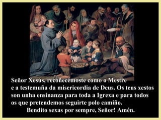 Señor Xesús, recoñecémoste como o MestreSeñor Xesús, recoñecémoste como o Mestre
e a testemuña da misericordia de Deus. Os teus xestose a testemuña da misericordia de Deus. Os teus xestos
son unha ensinanza para toda a Igrexa e para todosson unha ensinanza para toda a Igrexa e para todos
os que pretendemos seguirte polo camiño.os que pretendemos seguirte polo camiño.
Bendito sexas por sempre, Señor! Amén.Bendito sexas por sempre, Señor! Amén.
 
