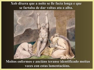 Moitos enfermos e anciáns teranse identificado moitasMoitos enfermos e anciáns teranse identificado moitas
veces con estas lamentacións.veces con estas lamentacións.
Xob dixera que a noite se lle facía longa e queXob dixera que a noite se lle facía longa e que
se fartaba de dar voltas ata a alba.se fartaba de dar voltas ata a alba.
 