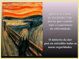 Quen se cre donoQuen se cre dono
da súa propia vidada súa propia vida
darase por vencidodarase por vencido
ante a experienciaante a experiencia
da enfermidade.da enfermidade.
O misterio da dorO misterio da dor
pon en entredito todas aspon en entredito todas as
nosas seguridades.nosas seguridades.
 