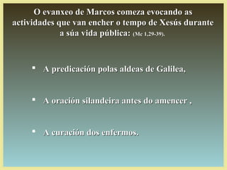 O evanxeo de Marcos comeza evocando asO evanxeo de Marcos comeza evocando as
actividades que van encher o tempo de Xesús duranteactividades que van encher o tempo de Xesús durante
a súa vida pública:a súa vida pública: (Mc 1,29-39).(Mc 1,29-39).
 A predicación polas aldeas de Galilea,A predicación polas aldeas de Galilea,
 A oración silandeira antes do amencer ,A oración silandeira antes do amencer ,
 A curación dos enfermos.A curación dos enfermos.
 