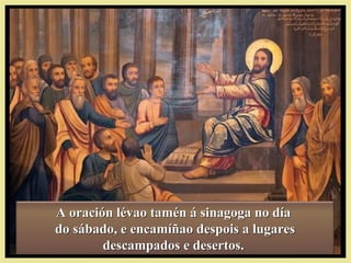 A oración lévao tamén á sinagoga no díaA oración lévao tamén á sinagoga no día
do sábado, e encamíñao despois a lugaresdo sábado, e encamíñao despois a lugares
descampados e desertos.descampados e desertos.
 