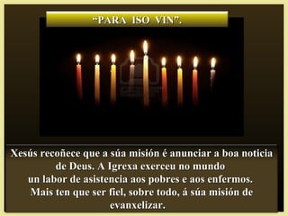 ““PARA ISO VIN”.PARA ISO VIN”.
Xesús recoñece que a súa misión é anunciar a boa noticiaXesús recoñece que a súa misión é anunciar a boa noticia
de Deus. A Igrexa exerceu no mundode Deus. A Igrexa exerceu no mundo
un labor de asistencia aos pobres e aos enfermos.un labor de asistencia aos pobres e aos enfermos.
Mais ten que ser fiel, sobre todo, á súa misión deMais ten que ser fiel, sobre todo, á súa misión de
evanxelizar.evanxelizar.
 