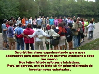 Os cristiáns vimos experimentando que a nosa
capacidade para transmitir a fe ás novas xeracións é cada
                        vez menor.
         Non teñen faltado esforzos e iniciativas.
 Pero, ao parecer, non se trata só nin primordialmente de
                inventar novas estratexias.
 