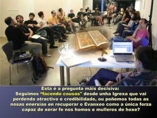 Esta é a pregunta máis decisiva:
  Seguimos “facendo cousas" desde unha Igrexa que vai
 perdendo atractivo e credibilidade, ou poñemos todas as
nosas enerxías en recuperar o Evanxeo como a única forza
    capaz de xerar fe nos homes e mulleres de hoxe?
 