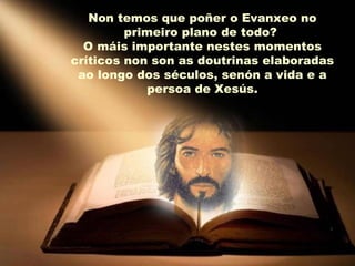 Non temos que poñer o Evanxeo no
         primeiro plano de todo?
  O máis importante nestes momentos
críticos non son as doutrinas elaboradas
 ao longo dos séculos, senón a vida e a
             persoa de Xesús.
 