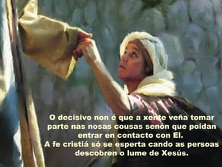 O decisivo non é que a xente veña tomar
 parte nas nosas cousas senón que poidan
         entrar en contacto con El.
A fe cristiá só se esperta cando as persoas
        descobren o lume de Xesús.
 