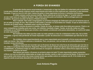 A FORZA DO EVANXEO
 
             O episodio dunha pesca sorprendente e inesperada no lago de Galilea foi redactado polo evanxelista
Lucas para infundir alento á Igrexa cando experimenta que todos os seus esforzos por comunicar a súa mensaxe
fracasan. O que se nos di é moi claro: temos de poñer a nosa esperanza na forza e o atractivo do Evanxeo.
             O relato comeza cunha escena insólita. Xesús está de pé na beira do lago, e "a xente vaise amoreando
ao seu redor para oír a Palabra de Deus". Non veñen movidos pola curiosidade. Non se achegan para ver
prodixios. Só queren escoitar de Xesús a Palabra de Deus.
             Non é sábado. Non están congregados na próxima sinagoga de Cafarnaún para oír as lecturas que se
len ao pobo ao longo do ano. Non subiron a Xerusalén a escoitar os sacerdotes do Templo. O que os atrae tanto é o
Evanxeo do Profeta Xesús, rexeitado polos veciños de Nazaré.
             Tamén a escena da pesca é insólita. Cando de noite, no tempo máis favorable para pescar, Pedro e os
seus compañeiros traballan pola súa conta, non obteñen resultado ningún. Cando, xa de día, botan as redes
confiando só na Palabra de Xesús que orienta o seu traballo, prodúcese unha pesca abundante, en contra de todas
as súas expectativas.
             No trasfondo dos datos que fan cada vez máis patente a crise do cristianismo entre nós, hai un feito
innegable: a Igrexa está perdendo de modo imparable o poder de atracción e a credibilidade que tiña hai só uns
anos.
             Os cristiáns vimos experimentando que a nosa capacidade para transmitir a fe ás novas xeracións é
cada vez menor. Non faltaron esforzos e iniciativas. Pero, ao parecer, non se trata só nin primordialmente de
inventar novas estratexias.
             Chegou o momento de recordar que no Evanxeo de Xesús hai unha forza de atracción que non hai en
nós. Esta é a pregunta máis decisiva: Seguimos “facendo cousas" desde una Igrexa que vai perdendo atractivo e
credibilidade, ou poñemos todas as nosas enerxías en recuperar o Evanxeo como a única forza capaz de xerar fe
nos homes e mulleres de hoxe?
             Non temos que poñer o Evanxeo no primeiro plano de todo? O máis importante nestes momentos
críticos non son as doutrinas elaboradas ao longo dos séculos, senón a vida e a persoa de Xesús. O decisivo non é
que a xente veña tomar parte nas nosas cousas senón que poidan entrar en contacto con El. A fe cristiá só se
esperta cando as persoas descobren o lume de Xesús.
 

                                           José Antonio Pagola
 