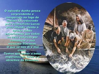 O episodio dunha pesca
      sorprendente e
 inesperada no lago de
  Galilea foi redactado
 polo evanxelista Lucas
  para infundir alento á
       Igrexa cando
 experimenta que todos
   os seus esforzos por
     comunicar a súa
    mensaxe fracasan.
  O que se nos di é moi
           claro:
Temos que poñer a nosa
 esperanza na forza e o
  atractivo do Evanxeo.
 
