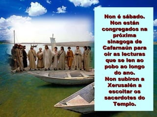 Non é sábado.
   Non están
congregados na
     próxima
  sinagoga de
Cafarnaún para
 oír as lecturas
 que se len ao
 pobo ao longo
     do ano.
 Non subiron a
  Xerusalén a
   escoitar os
 sacerdotes do
     Templo.
 