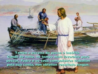 Tamén a escena da pesca é insólita.
Cando de noite, no tempo máis favorable para
pescar, Pedro e os seus compañeiros traballan
pola súa conta, non obteñen resultado ningún.
 
