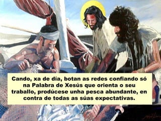 Cando, xa de día, botan as redes confiando só
    na Palabra de Xesús que orienta o seu
traballo, prodúcese unha pesca abundante, en
    contra de todas as súas expectativas.
 