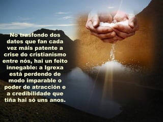 No trasfondo dos
  datos que fan cada
  vez máis patente a
crise do cristianismo
entre nós, hai un feito
  innegable: a Igrexa
   está perdendo de
   modo imparable o
 poder de atracción e
  a credibilidade que
 tiña hai só uns anos.
 