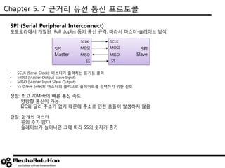 Chapter 5. 7 근거리 유선 통신 프로토콜
SPI (Serial Peripheral Interconnect)
모토로라에서 개발된 Full duplex 동기 통신 규격. 따라서 마스터-슬레이브 방식.
• SCLK (Serial Clock): 마스터가 출력하는 동기용 클럭
• MOSI (Master Output Slave Input)
• MISO (Master Input Slave Output)
• SS (Slave Select): 마스터의 출력으로 슬레이브를 선택하기 위한 신호
장점: 최고 70MHz의 빠른 통신 속도
양방향 통신이 가능
I2C와 달리 주소가 없기 때문에 주소로 인한 충돌이 발생하지 않음
단점: 한개의 마스터
핀의 수가 많다.
슬레이브가 늘어나면 그에 따라 SS의 숫자가 증가
SPI
Master
SPI
Slave
SCLK
MOSI
MISO
SS
SCLK
MOSI
MISO
SS
 