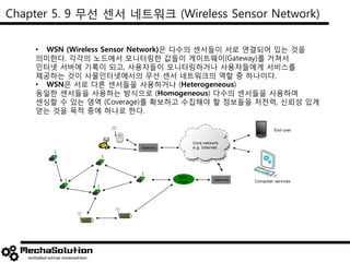 Chapter 5. 9 무선 센서 네트워크 (Wireless Sensor Network)
• WSN (Wireless Sensor Network)은 다수의 센서들이 서로 연결되어 있는 것을
의미한다. 각각의 노드에서 모니터링한 값들이 게이트웨이(Gateway)를 거쳐서
인터넷 서버에 기록이 되고, 사용자들이 모니터링하거나 사용자들에게 서비스를
제공하는 것이 사물인터넷에서의 무선 센서 네트워크의 역할 중 하나이다.
• WSN은 서로 다른 센서들을 사용하거나 (Heterogeneous)
동일한 센서들을 사용하는 방식으로 (Homogeneous) 다수의 센서들을 사용하여
센싱할 수 있는 영역 (Coverage)를 확보하고 수집해야 할 정보들을 저전력, 신뢰성 있게
얻는 것을 목적 중에 하나로 한다.
 