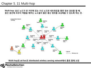 Chapter 5. 11 Multi-hop
Multi-hop: 송신 노드가 먼 거리에 있는 수신 노드와 네트워킹을 통한 정보 공유를 할 때,
중간 중간에 라우터 역할을 해주는 노드들이 짧은 통신 범위를 보상해줄 수 있도록 하는 것.
Multi-hop과 ad-hoc은 distributed wireless sensing network에서 줄곧 함께 쓰임
 
